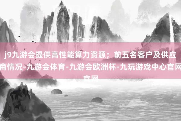 j9九游会提供高性能算力资源；前五名客户及供应商情况-九游会体育-九游会欧洲杯-九玩游戏中心官网