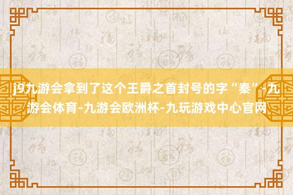 j9九游会拿到了这个王爵之首封号的字“秦”-九游会体育-九游会欧洲杯-九玩游戏中心官网