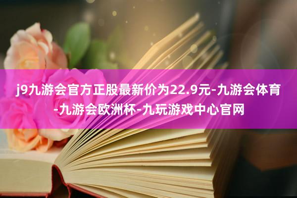 j9九游会官方正股最新价为22.9元-九游会体育-九游会欧洲杯-九玩游戏中心官网