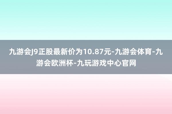 九游会J9正股最新价为10.87元-九游会体育-九游会欧洲杯-九玩游戏中心官网