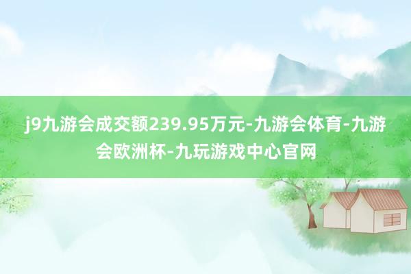 j9九游会成交额239.95万元-九游会体育-九游会欧洲杯-九玩游戏中心官网
