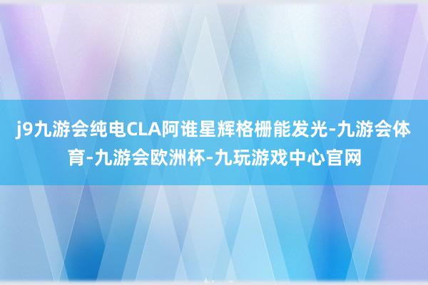 j9九游会纯电CLA阿谁星辉格栅能发光-九游会体育-九游会欧洲杯-九玩游戏中心官网