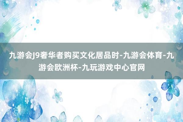 九游会J9奢华者购买文化居品时-九游会体育-九游会欧洲杯-九玩游戏中心官网