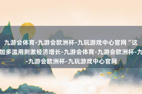 九游会体育-九游会欧洲杯-九玩游戏中心官网“这些贪图旨在通过加多滥用刺激经济增长-九游会体育-九游会欧洲杯-九玩游戏中心官网