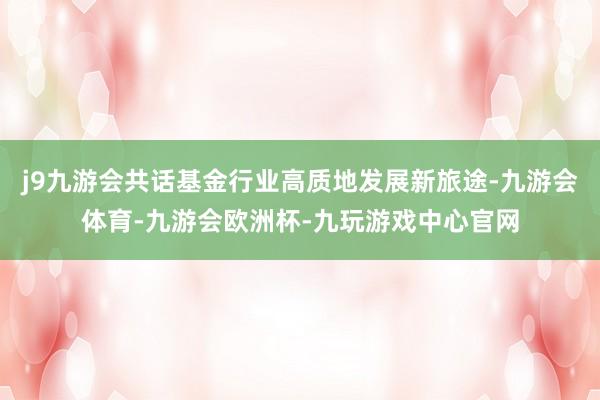 j9九游会共话基金行业高质地发展新旅途-九游会体育-九游会欧洲杯-九玩游戏中心官网