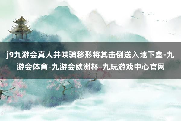 j9九游会真人并哄骗移形将其击倒送入地下室-九游会体育-九游会欧洲杯-九玩游戏中心官网