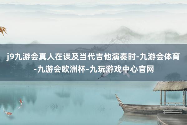 j9九游会真人在谈及当代吉他演奏时-九游会体育-九游会欧洲杯-九玩游戏中心官网