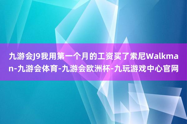 九游会J9我用第一个月的工资买了索尼Walkman-九游会体育-九游会欧洲杯-九玩游戏中心官网