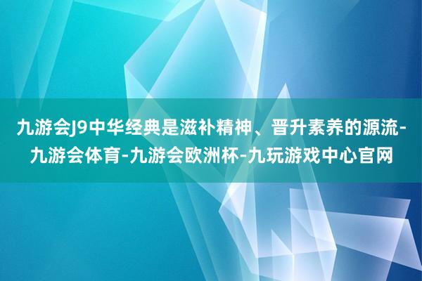 九游会J9中华经典是滋补精神、晋升素养的源流-九游会体育-九游会欧洲杯-九玩游戏中心官网
