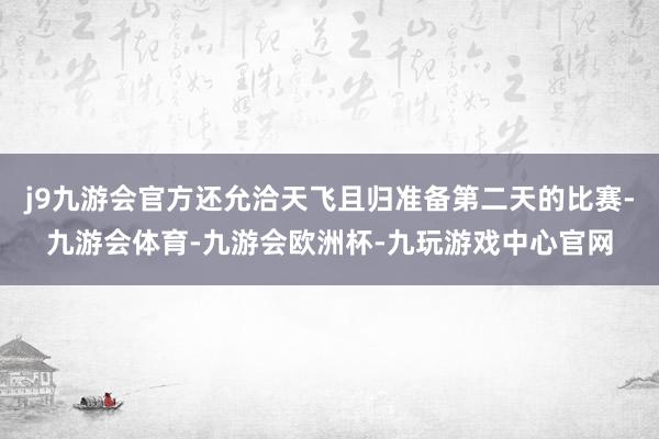 j9九游会官方还允洽天飞且归准备第二天的比赛-九游会体育-九游会欧洲杯-九玩游戏中心官网