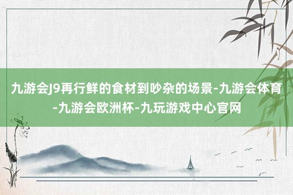九游会J9再行鲜的食材到吵杂的场景-九游会体育-九游会欧洲杯-九玩游戏中心官网