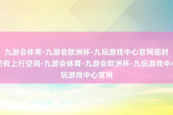 九游会体育-九游会欧洲杯-九玩游戏中心官网现时估值仍有上行空间-九游会体育-九游会欧洲杯-九玩游戏中心官网