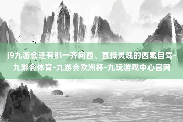 j9九游会还有那一齐向西、直抵灵魂的西藏自驾-九游会体育-九游会欧洲杯-九玩游戏中心官网