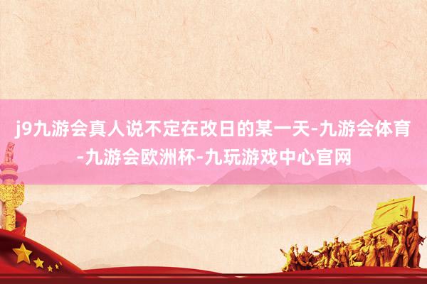 j9九游会真人说不定在改日的某一天-九游会体育-九游会欧洲杯-九玩游戏中心官网