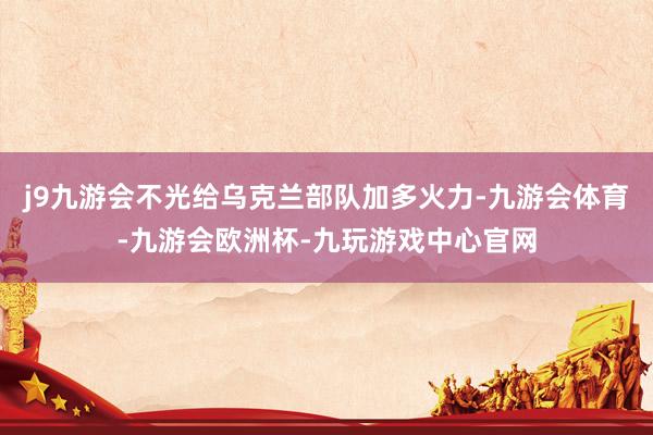 j9九游会不光给乌克兰部队加多火力-九游会体育-九游会欧洲杯-九玩游戏中心官网