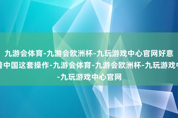 九游会体育-九游会欧洲杯-九玩游戏中心官网好意思国看着中国这套操作-九游会体育-九游会欧洲杯-九玩游戏中心官网