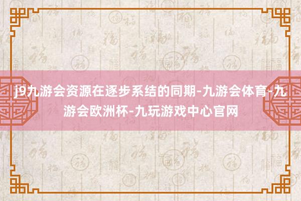 j9九游会资源在逐步系结的同期-九游会体育-九游会欧洲杯-九玩游戏中心官网