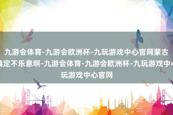 九游会体育-九游会欧洲杯-九玩游戏中心官网蒙古诸部确定不乐意啊-九游会体育-九游会欧洲杯-九玩游戏中心官网