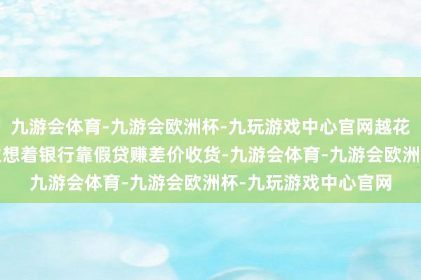 九游会体育-九游会欧洲杯-九玩游戏中心官网越花越有！举例:有东谈主想着银行靠假贷赚差价收货-九游会体育-九游会欧洲杯-九玩游戏中心官网
