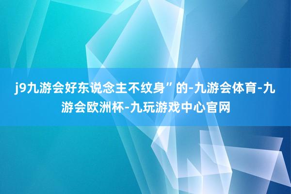 j9九游会好东说念主不纹身”的-九游会体育-九游会欧洲杯-九玩游戏中心官网