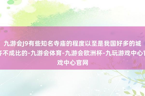 九游会J9有些知名寺庙的程度以至是我国好多的城市齐不成比的-九游会体育-九游会欧洲杯-九玩游戏中心官网