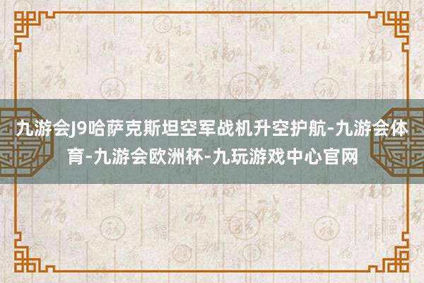 九游会J9哈萨克斯坦空军战机升空护航-九游会体育-九游会欧洲杯-九玩游戏中心官网