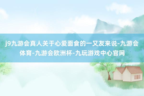 j9九游会真人关于心爱面食的一又友来说-九游会体育-九游会欧洲杯-九玩游戏中心官网