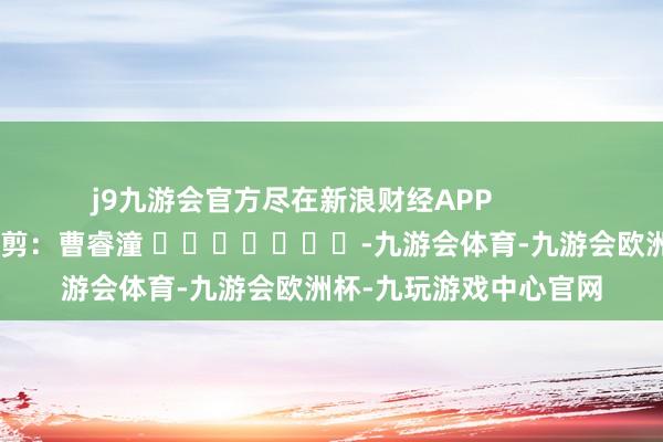 j9九游会官方尽在新浪财经APP            						牵累裁剪：曹睿潼 							-九游会体育-九游会欧洲杯-九玩游戏中心官网
