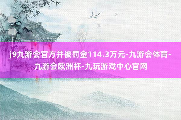 j9九游会官方并被罚金114.3万元-九游会体育-九游会欧洲杯-九玩游戏中心官网