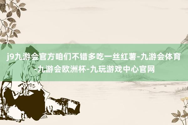 j9九游会官方咱们不错多吃一丝红薯-九游会体育-九游会欧洲杯-九玩游戏中心官网
