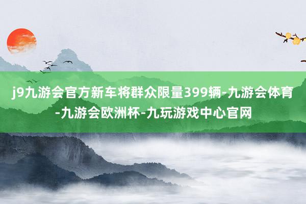 j9九游会官方新车将群众限量399辆-九游会体育-九游会欧洲杯-九玩游戏中心官网