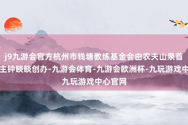 j9九游会官方杭州市钱塘教练基金会由农夫山泉首创东谈主钟睒睒创办-九游会体育-九游会欧洲杯-九玩游戏中心官网