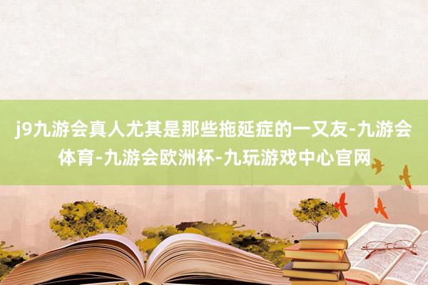 j9九游会真人尤其是那些拖延症的一又友-九游会体育-九游会欧洲杯-九玩游戏中心官网