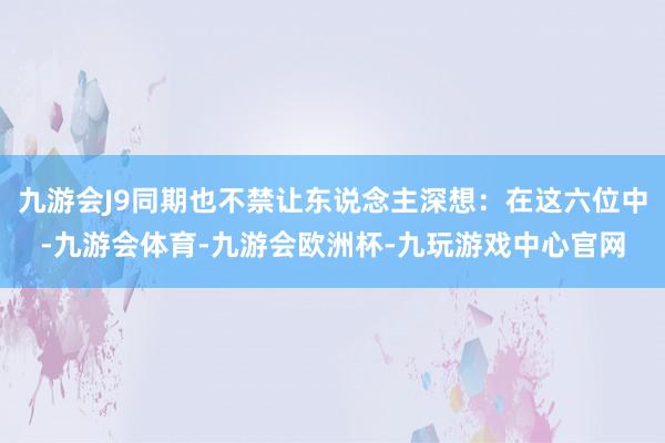 九游会J9同期也不禁让东说念主深想：在这六位中-九游会体育-九游会欧洲杯-九玩游戏中心官网