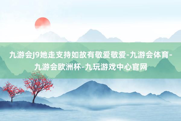 九游会J9她走支持如故有敬爱敬爱-九游会体育-九游会欧洲杯-九玩游戏中心官网