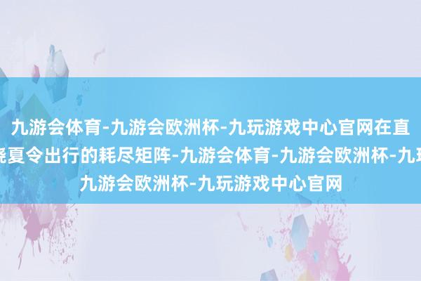 九游会体育-九游会欧洲杯-九玩游戏中心官网在直播间变成了围绕夏令出行的耗尽矩阵-九游会体育-九游会欧洲杯-九玩游戏中心官网