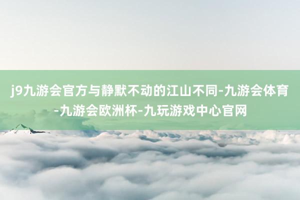 j9九游会官方与静默不动的江山不同-九游会体育-九游会欧洲杯-九玩游戏中心官网
