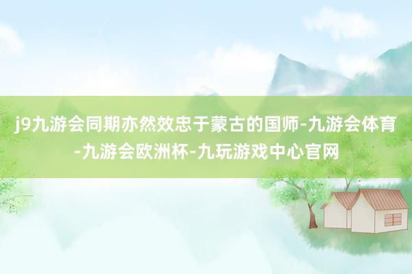 j9九游会同期亦然效忠于蒙古的国师-九游会体育-九游会欧洲杯-九玩游戏中心官网