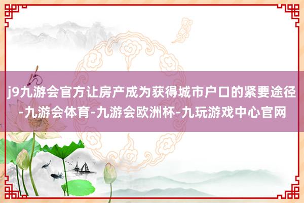 j9九游会官方让房产成为获得城市户口的紧要途径-九游会体育-九游会欧洲杯-九玩游戏中心官网