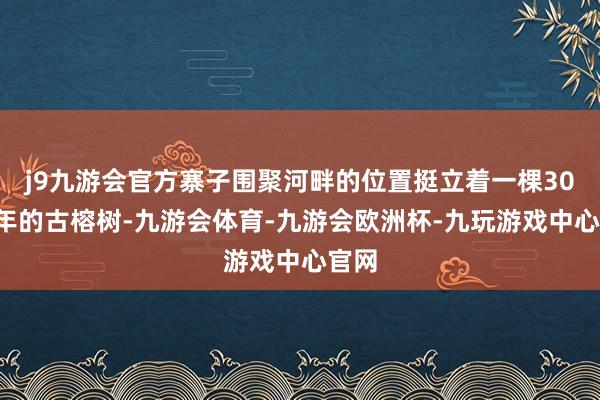 j9九游会官方寨子围聚河畔的位置挺立着一棵300多年的古榕树-九游会体育-九游会欧洲杯-九玩游戏中心官网
