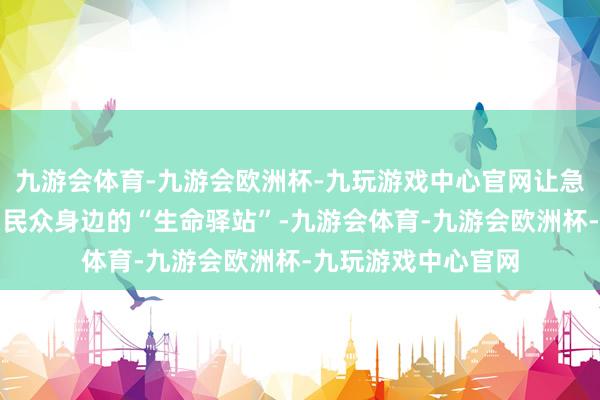 九游会体育-九游会欧洲杯-九玩游戏中心官网让急救培训站真确成为民众身边的“生命驿站”-九游会体育-九游会欧洲杯-九玩游戏中心官网