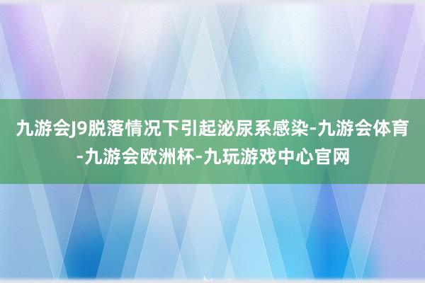 九游会J9脱落情况下引起泌尿系感染-九游会体育-九游会欧洲杯-九玩游戏中心官网