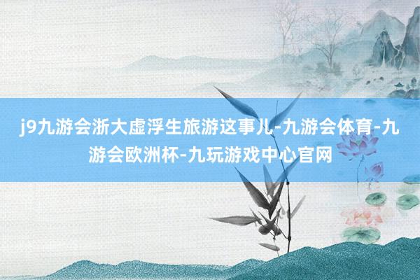j9九游会浙大虚浮生旅游这事儿-九游会体育-九游会欧洲杯-九玩游戏中心官网