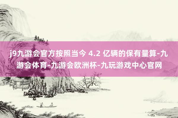 j9九游会官方按照当今 4.2 亿辆的保有量算-九游会体育-九游会欧洲杯-九玩游戏中心官网