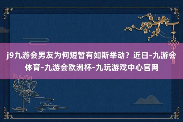 j9九游会男友为何短暂有如斯举动？近日-九游会体育-九游会欧洲杯-九玩游戏中心官网