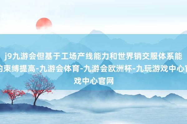 j9九游会但基于工场产线能力和世界销交服体系能力的束缚提高-九游会体育-九游会欧洲杯-九玩游戏中心官网