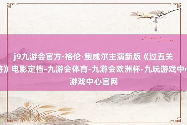 j9九游会官方　　·格伦·鲍威尔主演新版《过五关斩六将》电影定档-九游会体育-九游会欧洲杯-九玩游戏中心官网