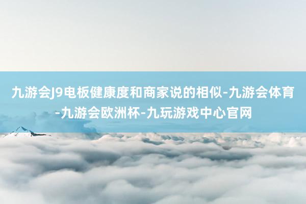 九游会J9电板健康度和商家说的相似-九游会体育-九游会欧洲杯-九玩游戏中心官网