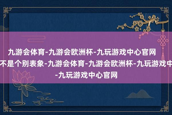 九游会体育-九游会欧洲杯-九玩游戏中心官网        这可不是个别表象-九游会体育-九游会欧洲杯-九玩游戏中心官网