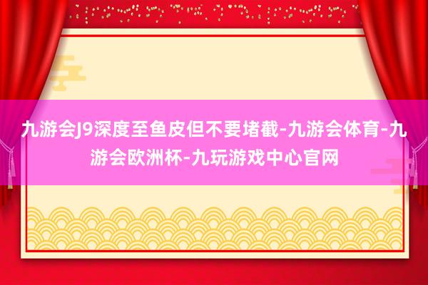 九游会J9深度至鱼皮但不要堵截-九游会体育-九游会欧洲杯-九玩游戏中心官网